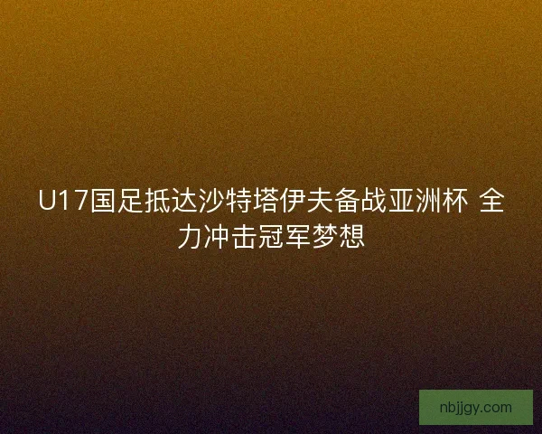 U17国足抵达沙特塔伊夫备战亚洲杯 全力冲击冠军梦想
