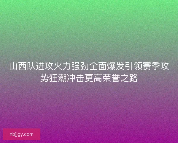 山西队进攻火力强劲全面爆发引领赛季攻势狂潮冲击更高荣誉之路