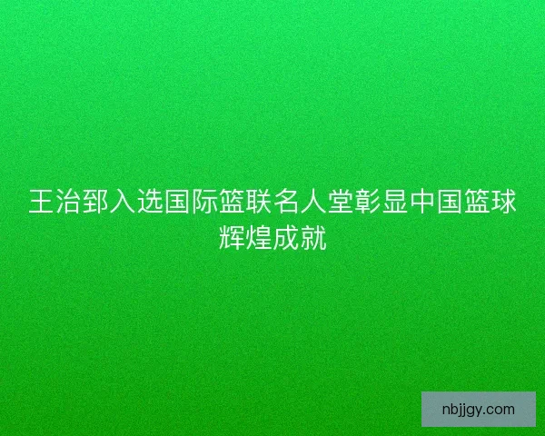 王治郅入选国际篮联名人堂彰显中国篮球辉煌成就