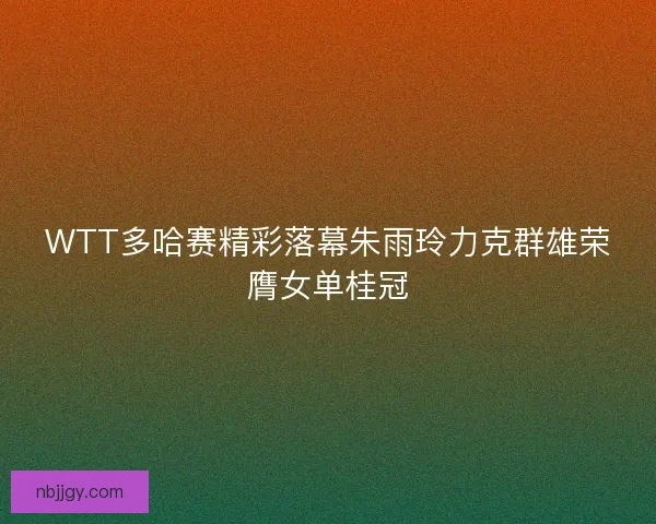 WTT多哈赛精彩落幕朱雨玲力克群雄荣膺女单桂冠