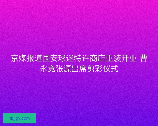 京媒报道国安球迷特许商店重装开业 曹永竞张源出席剪彩仪式