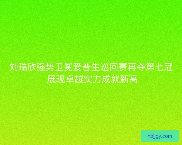 刘瑞欣强势卫冕爱普生巡回赛再夺第七冠 展现卓越实力成就新高