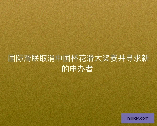 国际滑联取消中国杯花滑大奖赛并寻求新的申办者 