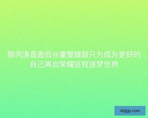 颜丙涛直面低谷重整旗鼓只为成为更好的自己再启荣耀征程逐梦世界