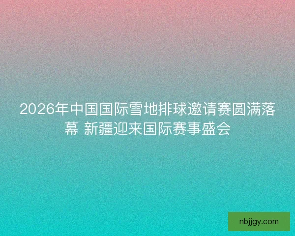 2026年中国国际雪地排球邀请赛圆满落幕 新疆迎来国际赛事盛会