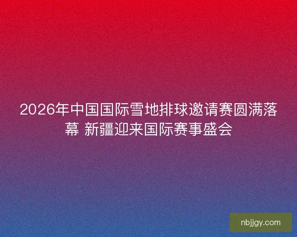 2026年中国国际雪地排球邀请赛圆满落幕 新疆迎来国际赛事盛会
