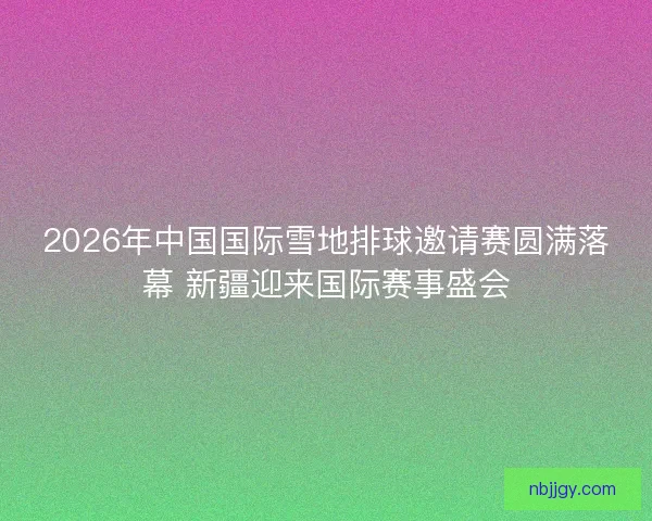 2026年中国国际雪地排球邀请赛圆满落幕 新疆迎来国际赛事盛会