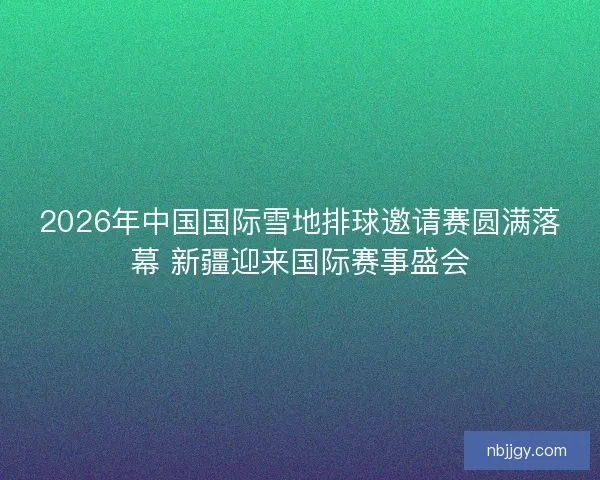 2026年中国国际雪地排球邀请赛圆满落幕 新疆迎来国际赛事盛会