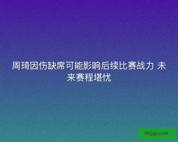 周琦因伤缺席可能影响后续比赛战力 未来赛程堪忧