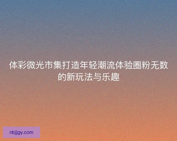 体彩微光市集打造年轻潮流体验圈粉无数的新玩法与乐趣