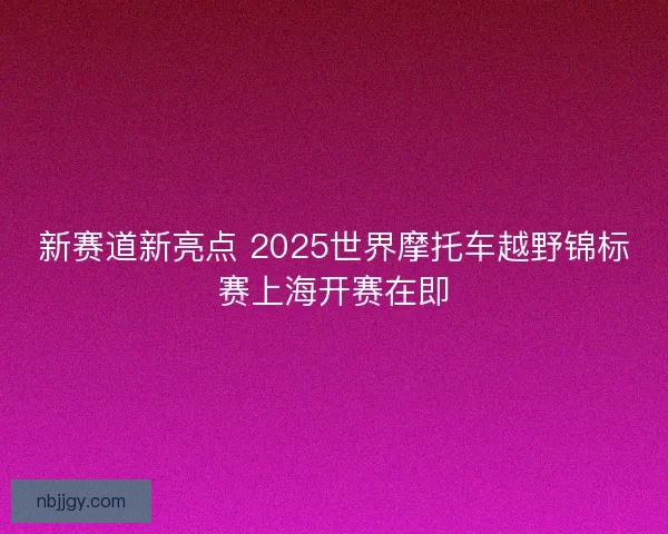新赛道新亮点 2025世界摩托车越野锦标赛上海开赛在即